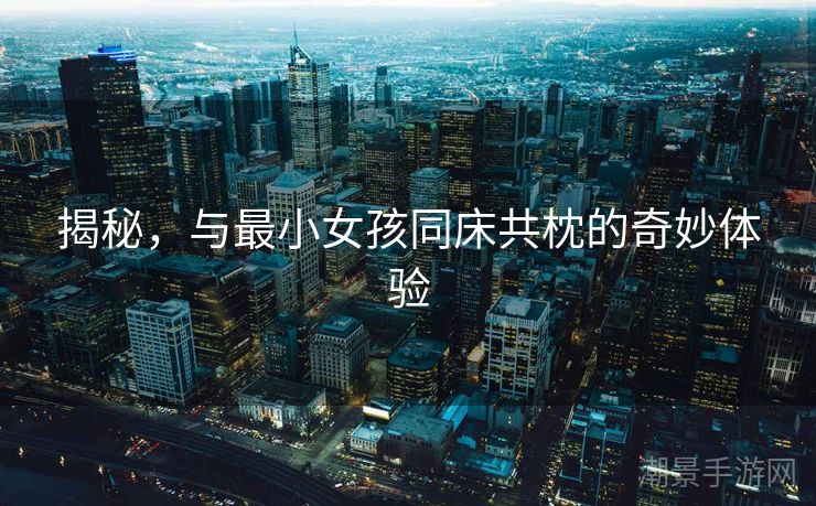揭秘，与最小女孩同床共枕的奇妙体验