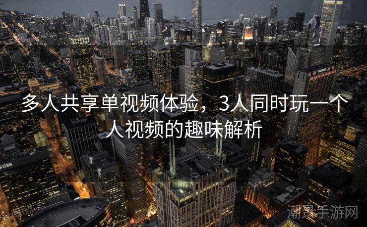 多人共享单视频体验，3人同时玩一个人视频的趣味解析