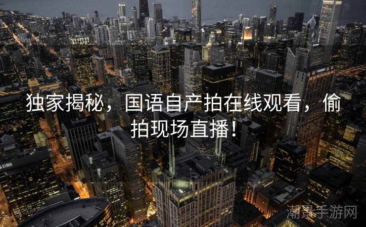 独家揭秘，国语自产拍在线观看，偷拍现场直播！