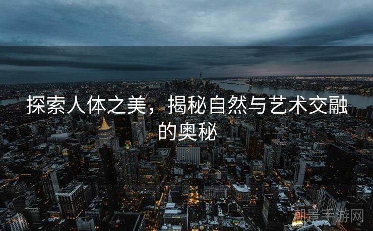 探索人体之美，揭秘自然与艺术交融的奥秘