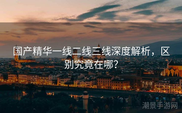 国产精华一线二线三线深度解析，区别究竟在哪？