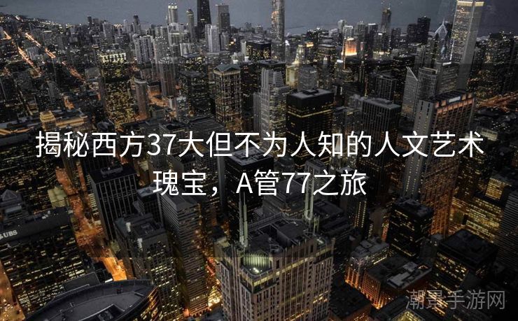 揭秘西方37大但不为人知的人文艺术瑰宝，A管77之旅