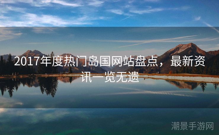 2017年度热门岛国网站盘点，最新资讯一览无遗