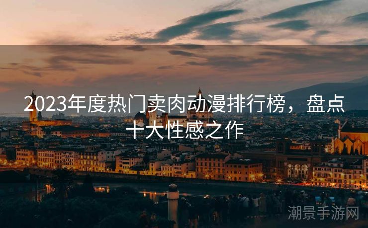 2023年度热门卖肉动漫排行榜，盘点十大性感之作