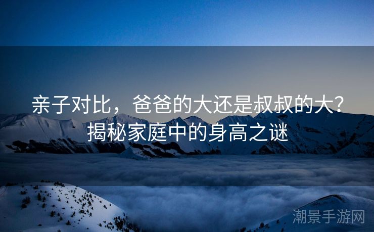 亲子对比，爸爸的大还是叔叔的大？揭秘家庭中的身高之谜