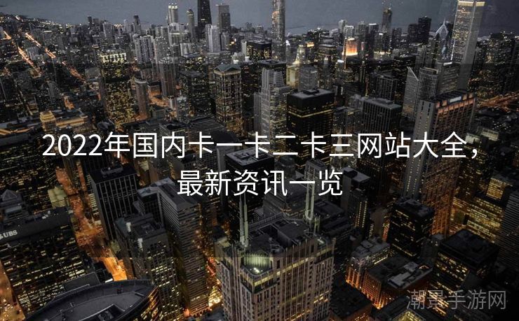2022年国内卡一卡二卡三网站大全，最新资讯一览