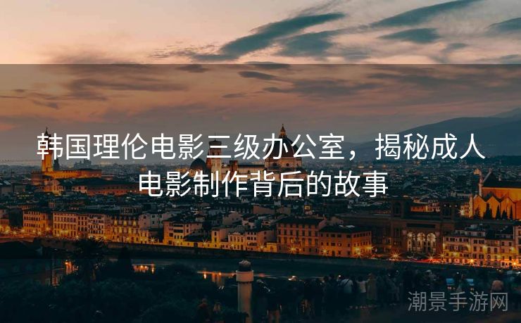 韩国理伦电影三级办公室，揭秘成人电影制作背后的故事