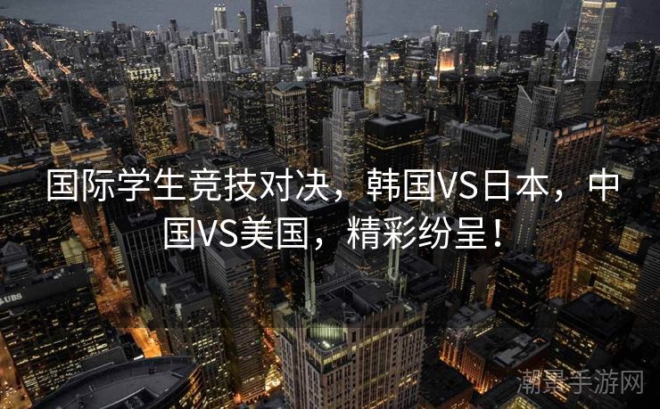 国际学生竞技对决，韩国VS日本，中国VS美国，精彩纷呈！