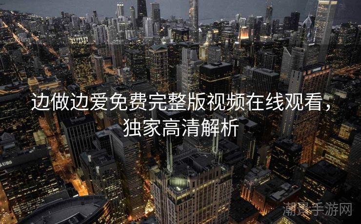 边做边爱免费完整版视频在线观看，独家高清解析