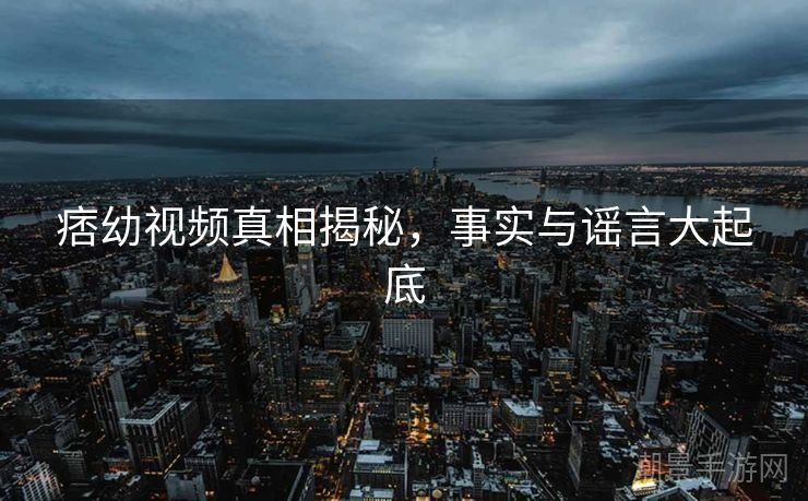 痞幼视频真相揭秘，事实与谣言大起底