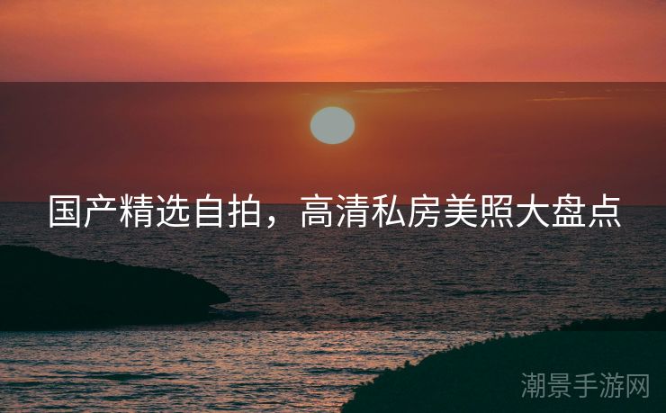 国产精选自拍，高清私房美照大盘点