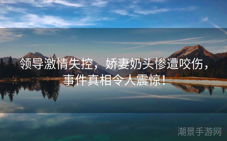 领导激情失控，娇妻奶头惨遭咬伤，事件真相令人震惊！