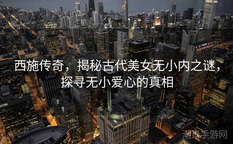 西施传奇，揭秘古代美女无小内之谜，探寻无小爱心的真相