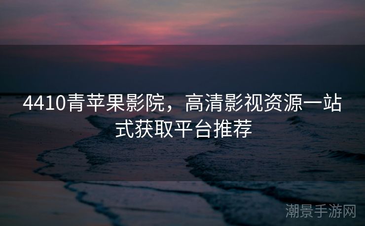 4410青苹果影院，高清影视资源一站式获取平台推荐