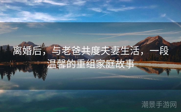 离婚后，与老爸共度夫妻生活，一段温馨的重组家庭故事