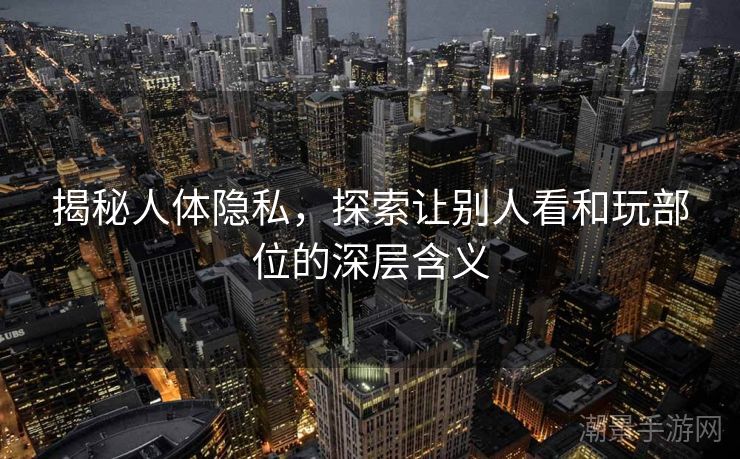 揭秘人体隐私，探索让别人看和玩部位的深层含义