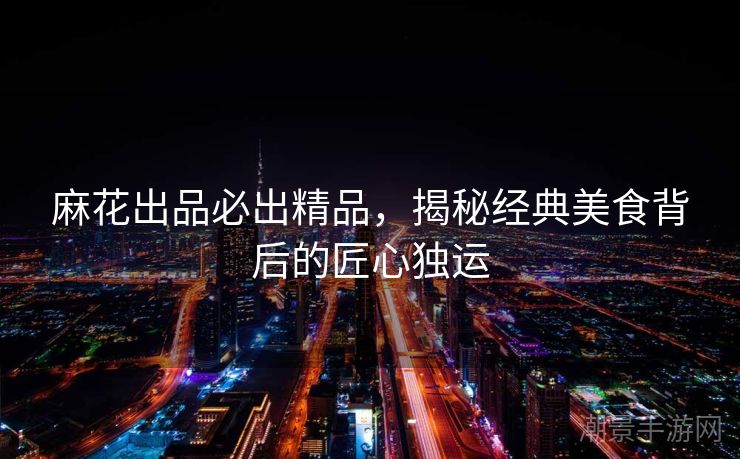 麻花出品必出精品，揭秘经典美食背后的匠心独运