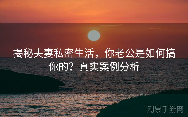 揭秘夫妻私密生活，你老公是如何搞你的？真实案例分析