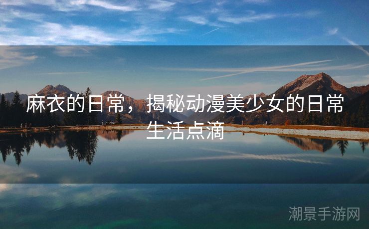 麻衣的日常，揭秘动漫美少女的日常生活点滴