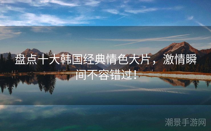 盘点十大韩国经典情色大片，激情瞬间不容错过！