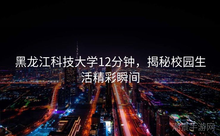 黑龙江科技大学12分钟，揭秘校园生活精彩瞬间