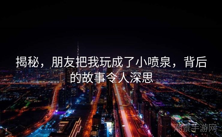 揭秘，朋友把我玩成了小喷泉，背后的故事令人深思