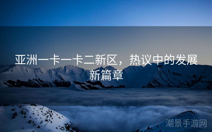 亚洲一卡一卡二新区，热议中的发展新篇章