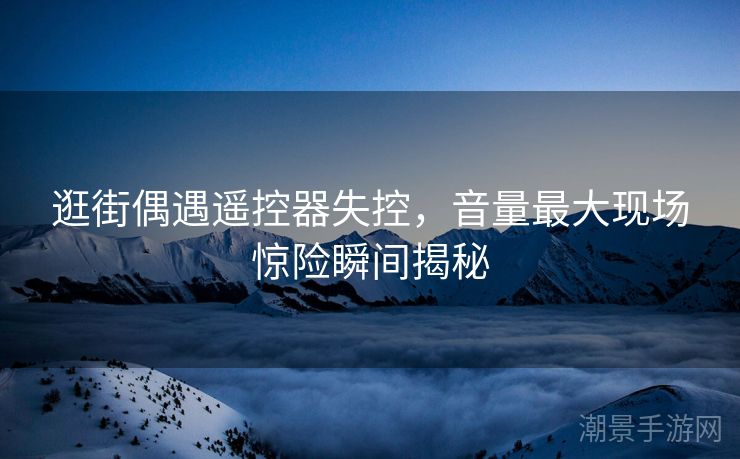 逛街偶遇遥控器失控，音量最大现场惊险瞬间揭秘