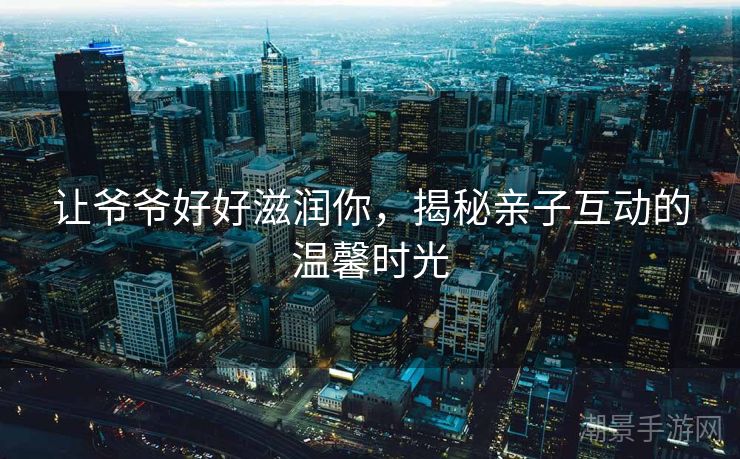 让爷爷好好滋润你，揭秘亲子互动的温馨时光