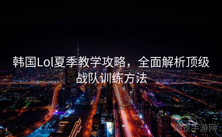 韩国Lol夏季教学攻略，全面解析顶级战队训练方法