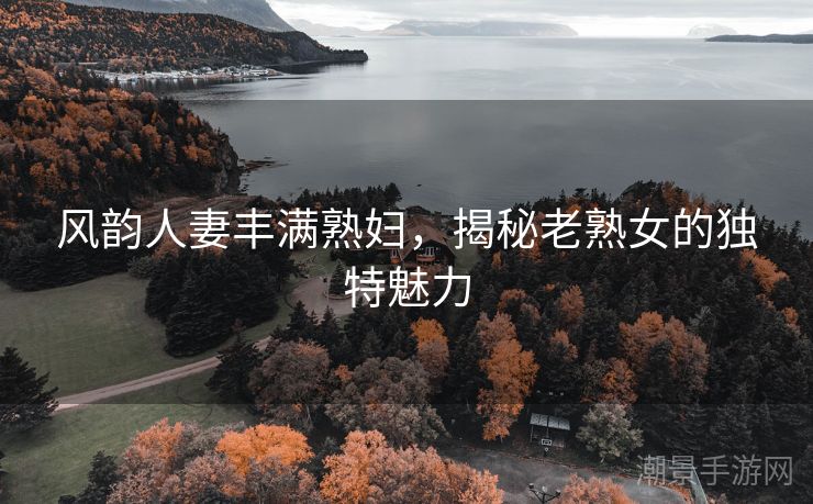 风韵人妻丰满熟妇，揭秘老熟女的独特魅力
