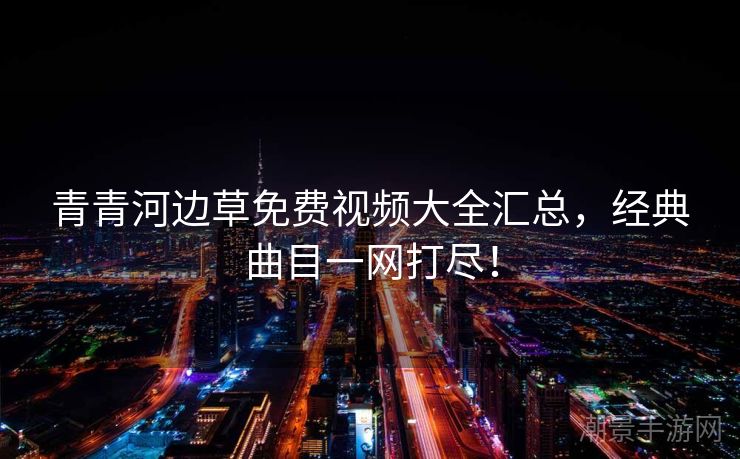 青青河边草免费视频大全汇总，经典曲目一网打尽！