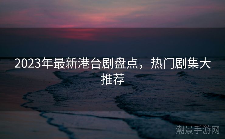 2023年最新港台剧盘点，热门剧集大推荐