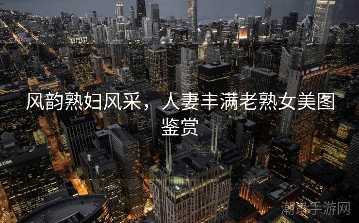 风韵熟妇风采，人妻丰满老熟女美图鉴赏