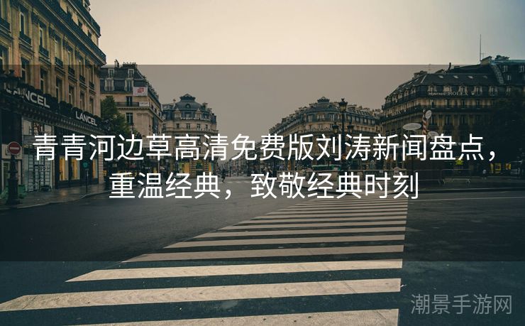 青青河边草高清免费版刘涛新闻盘点，重温经典，致敬经典时刻