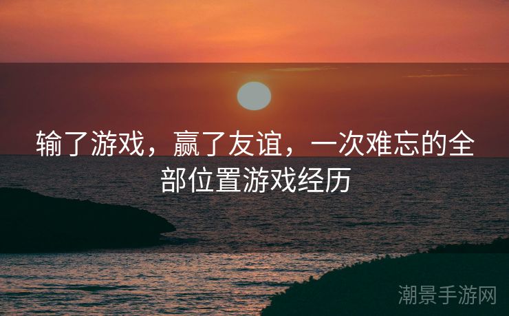 输了游戏，赢了友谊，一次难忘的全部位置游戏经历