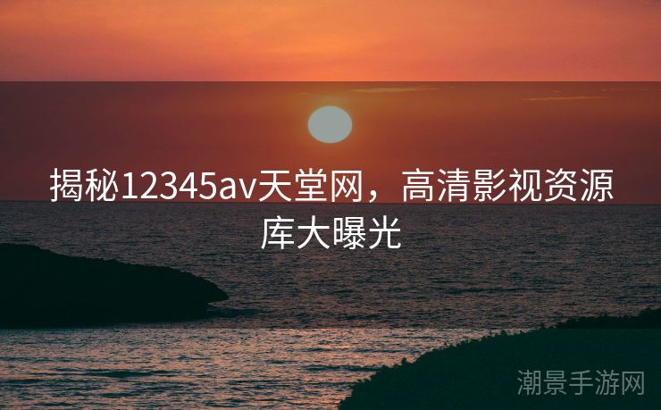 揭秘12345av天堂网，高清影视资源库大曝光
