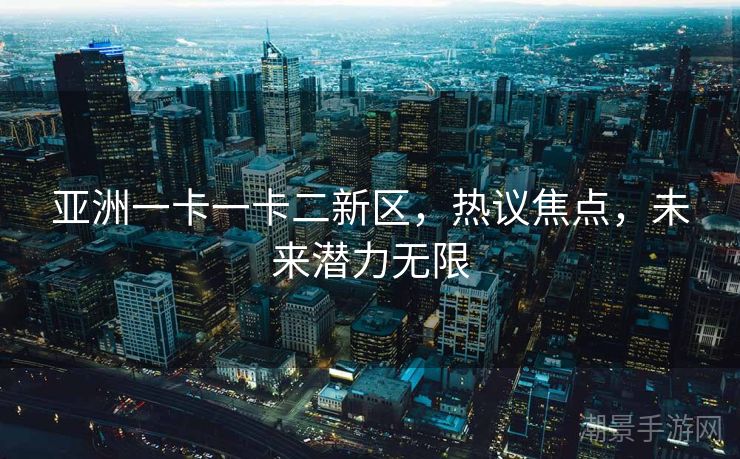 亚洲一卡一卡二新区，热议焦点，未来潜力无限