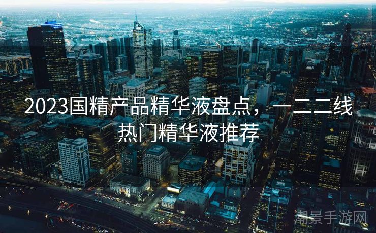 2023国精产品精华液盘点，一二二线热门精华液推荐