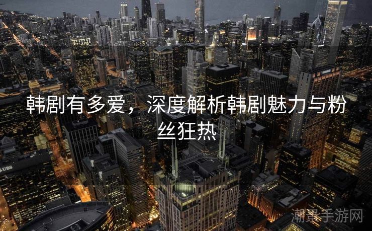韩剧有多爱，深度解析韩剧魅力与粉丝狂热