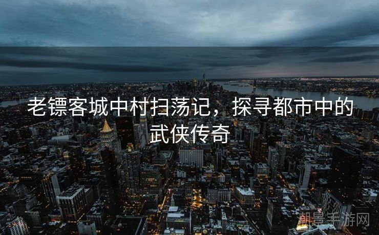 老镖客城中村扫荡记，探寻都市中的武侠传奇