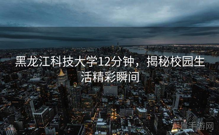 黑龙江科技大学12分钟，揭秘校园生活精彩瞬间