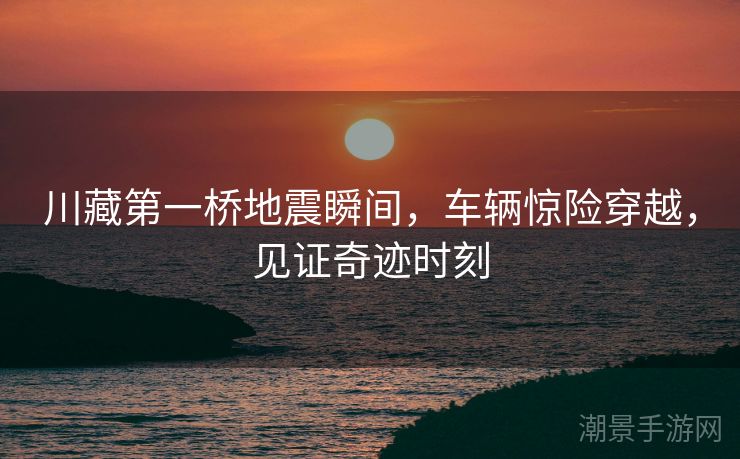 川藏第一桥地震瞬间，车辆惊险穿越，见证奇迹时刻