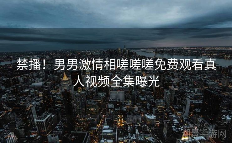 禁播！男男激情相嗟嗟嗟免费观看真人视频全集曝光