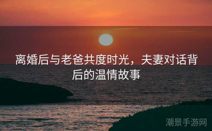 离婚后与老爸共度时光，夫妻对话背后的温情故事
