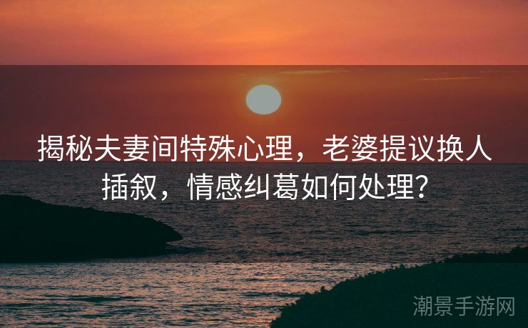 揭秘夫妻间特殊心理，老婆提议换人插叙，情感纠葛如何处理？