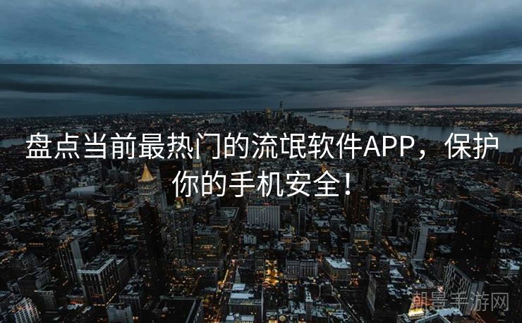 盘点当前最热门的流氓软件APP，保护你的手机安全！