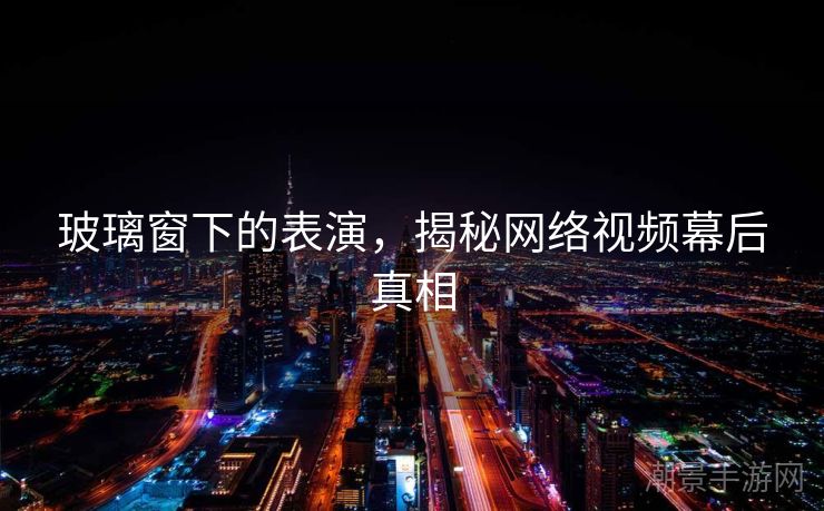玻璃窗下的表演，揭秘网络视频幕后真相