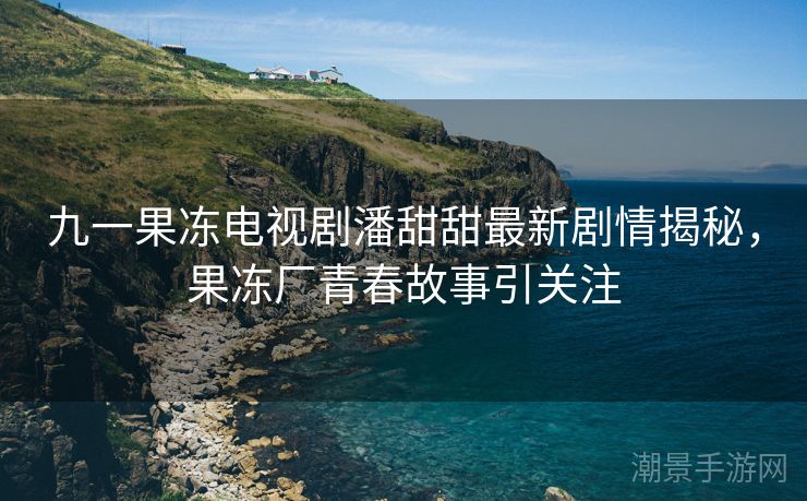 九一果冻电视剧潘甜甜最新剧情揭秘，果冻厂青春故事引关注