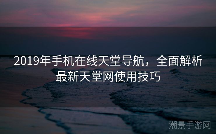 2019年手机在线天堂导航，全面解析最新天堂网使用技巧